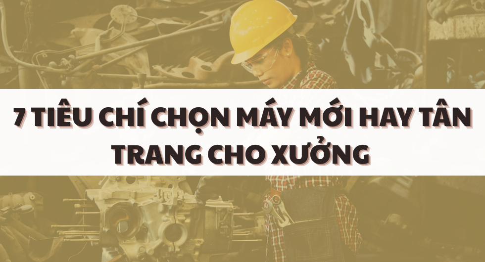 Máy móc công nghiệp tân trang: 7 tiêu chí so sánh với máy mới để chọn đúng ngân sách